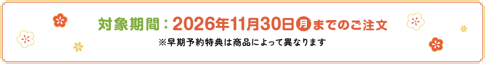 対象期間：2026年11月30日(月)までのご注文※早期予約特典は商品によって異なります