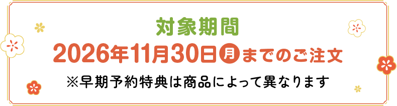 対象期間：2026年11月30日(月)までのご注文※早期予約特典は商品によって異なります
